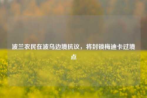 波兰农民在波乌边境抗议，将封锁梅迪卡过境点