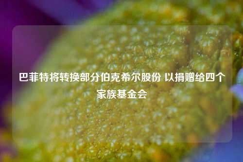 巴菲特将转换部分伯克希尔股份 以捐赠给四个家族基金会