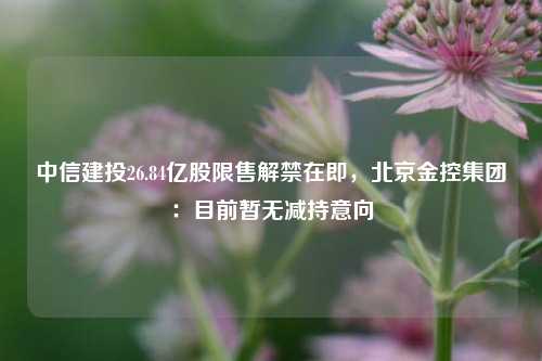 中信建投26.84亿股限售解禁在即，北京金控集团：目前暂无减持意向