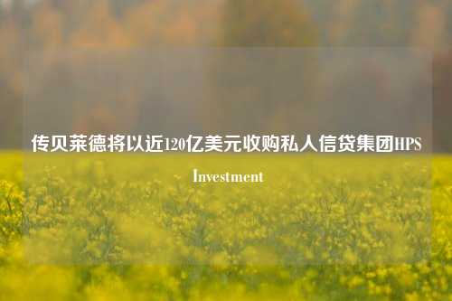 传贝莱德将以近120亿美元收购私人信贷集团HPS Investment