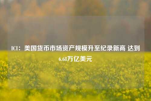 ICI：美国货币市场资产规模升至纪录新高 达到6.68万亿美元