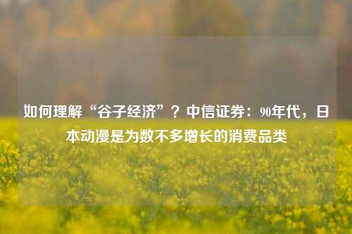 如何理解“谷子经济”？中信证券：90年代，日本动漫是为数不多增长的消费品类