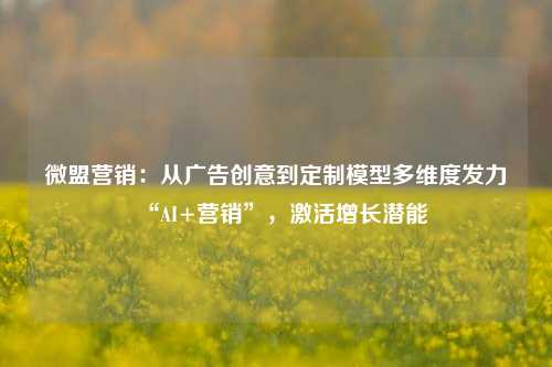 微盟营销：从广告创意到定制模型多维度发力“AI+营销”，激活增长潜能