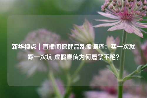 新华视点｜直播间保健品乱象调查：买一次就踩一次坑 虚假宣传为何屡禁不绝？