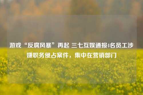 游戏“反腐风暴”再起 三七互娱通报4名员工涉嫌职务侵占案件，集中在营销部门