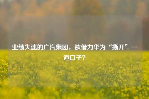 业绩失速的广汽集团，欲借力华为“撕开”一道口子？